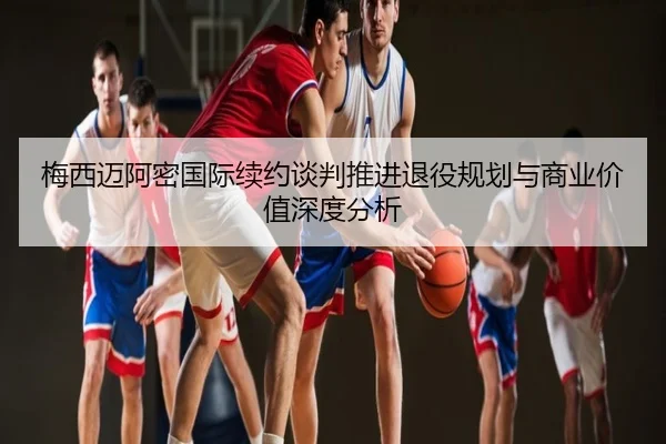 梅西迈阿密国际续约谈判推进退役规划与商业价值深度分析