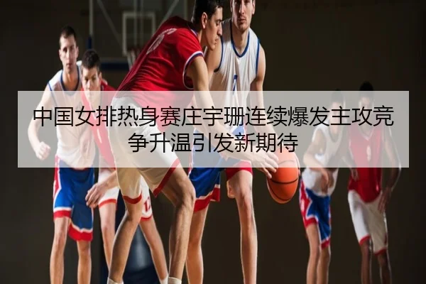 中国女排热身赛庄宇珊连续爆发主攻竞争升温引发新期待